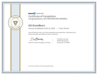 Certificate of Completion
Congratulations, VICTOR MAESTRE RAMIREZ
Git Grundkurs
Course completed on Oct 12, 2020 • 1 hour 28 min
By continuing to learn, you have expanded your perspective, sharpened your
skills, and made yourself even more in demand.
Head of Content Strategy, Learning
LinkedIn Learning
1000 W Maude Ave
Sunnyvale, CA 94085
Certificate Id: AQNl7SnCPFmE5dq2pBbHWCYdUZR_
 