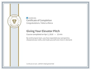 Certificate of Completion
Congratulations, Tobia La Marca
Giving Your Elevator Pitch
Course completed on Apr 2, 2018 • 13 min
By continuing to learn, you have expanded your perspective,
sharpened your skills, and made yourself even more in demand.
Certificate Id: AezV-_tlNPOKTJYQOCgXdrG8760E
 