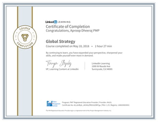 Certificate of Completion
Congratulations, Aproop Dheeraj PMP
Global Strategy
Course completed on May 10, 2018 • 1 hour 27 min
By continuing to learn, you have expanded your perspective, sharpened your
skills, and made yourself even more in demand.
VP, Learning Content at LinkedIn
LinkedIn Learning
1000 W Maude Ave
Sunnyvale, CA 94085
The PMI Registered Education Provider logo is a registered mark of the Project Management Institute, Inc.
Certificate No: AcLdnlByb_oN3i6xZfN91GO8R7gu | PDU: 1.25 | Registry: 100020003093
Program: PMI® Registered Education Provider | Provider: #4101
 