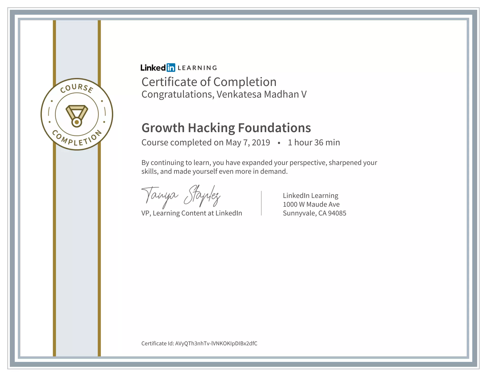 Certificate of Completion
Congratulations, Venkatesa Madhan V
Growth Hacking Foundations
Course completed on May 7, 2019 • 1 hour 36 min
By continuing to learn, you have expanded your perspective, sharpened your
skills, and made yourself even more in demand.
VP, Learning Content at LinkedIn
LinkedIn Learning
1000 W Maude Ave
Sunnyvale, CA 94085
Certificate Id: AVyQTh3nhTv-lVNKOKIpDIBx2dfC