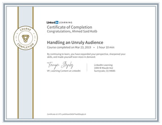 Certificate of Completion
Congratulations, Ahmed Said Kotb
Handling an Unruly Audience
Course completed on Mar 23, 2019 • 1 hour 10 min
By continuing to learn, you have expanded your perspective, sharpened your
skills, and made yourself even more in demand.
VP, Learning Content at LinkedIn
LinkedIn Learning
1000 W Maude Ave
Sunnyvale, CA 94085
Certificate Id: ATS-yaXdVxezO6D4T4wDEkqdjrcA
 