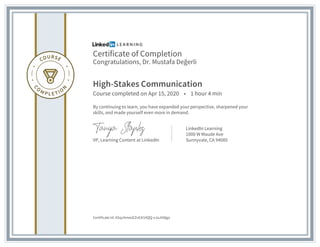 Certificate of Completion
Congratulations, Dr. Mustafa Değerli
High-Stakes Communication
Course completed on Apr 15, 2020 • 1 hour 4 min
By continuing to learn, you have expanded your perspective, sharpened your
skills, and made yourself even more in demand.
VP, Learning Content at LinkedIn
LinkedIn Learning
1000 W Maude Ave
Sunnyvale, CA 94085
Certificate Id: ASqcAmeoEZv63I1AQQ-xJoJIA8go
 