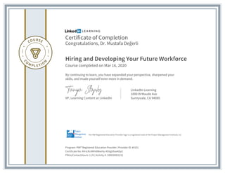 Certificate of Completion
Congratulations, Dr. Mustafa Değerli
Hiring and Developing Your Future Workforce
Course completed on Mar 16, 2020
By continuing to learn, you have expanded your perspective, sharpened your
skills, and made yourself even more in demand.
VP, Learning Content at LinkedIn
LinkedIn Learning
1000 W Maude Ave
Sunnyvale, CA 94085
Program: PMI® Registered Education Provider | Provider ID: #4101
Certificate No: AVnLRcAMHd8kwHy-4GVgGXaa4DpC
PDUs/ContactHours: 1.25 | Activity #: 100020003151
The PMI Registered Education Provider logo is a registered mark of the Project Management Institute, Inc.
 