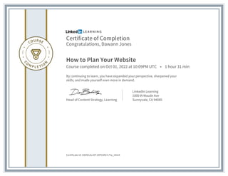 Certificate of Completion
Congratulations, Dawann Jones
How to Plan Your Website
Course completed on Oct 01, 2022 at 10:09PM UTC • 1 hour 31 min
By continuing to learn, you have expanded your perspective, sharpened your
skills, and made yourself even more in demand.
Head of Content Strategy, Learning
LinkedIn Learning
1000 W Maude Ave
Sunnyvale, CA 94085
Certificate Id: AXXfZvScrETJXPVUfG7cTw_I2tU4
 