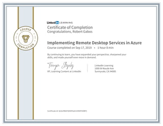 Certificate of Completion
Congratulations, Robert Gabos
Implementing Remote Desktop Services in Azure
Course completed on Sep 17, 2019 • 1 hour 8 min
By continuing to learn, you have expanded your perspective, sharpened your
skills, and made yourself even more in demand.
VP, Learning Content at LinkedIn
LinkedIn Learning
1000 W Maude Ave
Sunnyvale, CA 94085
Certificate Id: AeSoYBt6FtDXDF6ah1HKNFhfZBF5
 