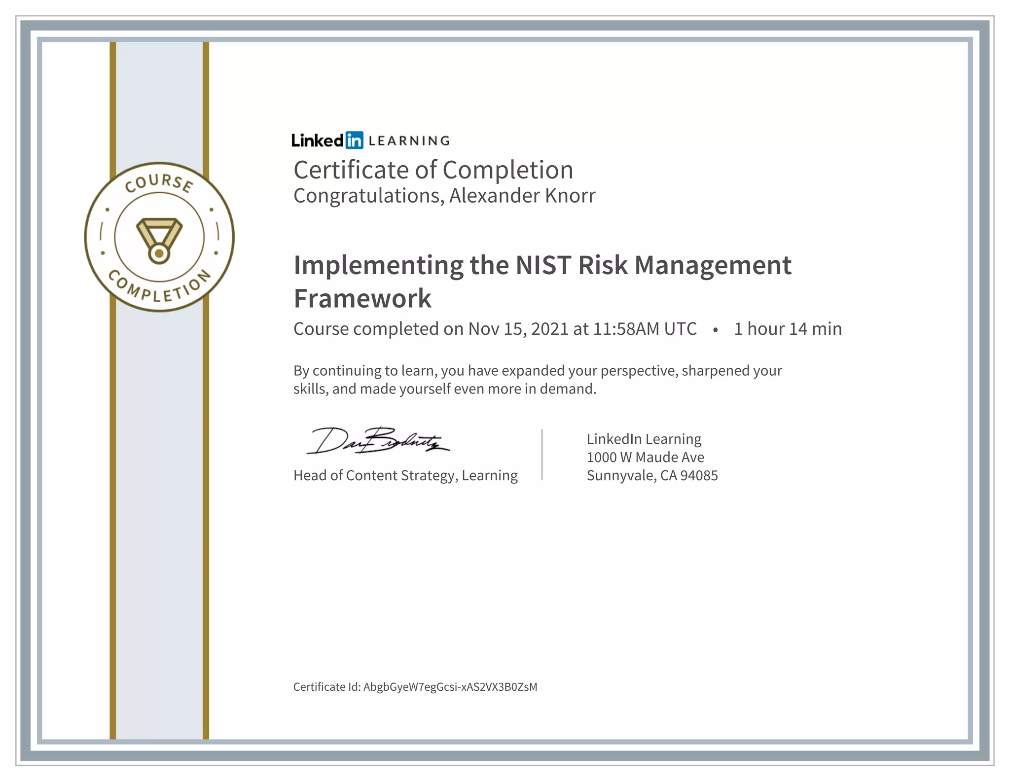 Certificate of Completion
Congratulations, Alexander Knorr
Implementing the NIST Risk Management
Framework
Course completed on Nov 15, 2021 at 11:58AM UTC • 1 hour 14 min
By continuing to learn, you have expanded your perspective, sharpened your
skills, and made yourself even more in demand.
Head of Content Strategy, Learning
LinkedIn Learning
1000 W Maude Ave
Sunnyvale, CA 94085
Certificate Id: AbgbGyeW7egGcsi-xAS2VX3B0ZsM
