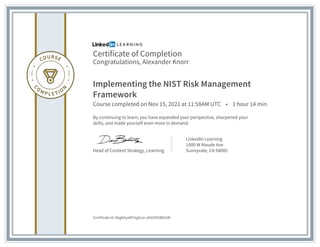 Certificate of Completion
Congratulations, Alexander Knorr
Implementing the NIST Risk Management
Framework
Course completed on Nov 15, 2021 at 11:58AM UTC • 1 hour 14 min
By continuing to learn, you have expanded your perspective, sharpened your
skills, and made yourself even more in demand.
Head of Content Strategy, Learning
LinkedIn Learning
1000 W Maude Ave
Sunnyvale, CA 94085
Certificate Id: AbgbGyeW7egGcsi-xAS2VX3B0ZsM
 