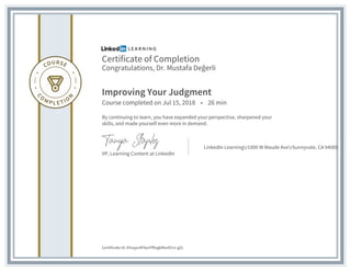 Certificate of Completion
Congratulations, Dr. Mustafa Değerli
Improving Your Judgment
Course completed on Jul 15, 2018 • 26 min
By continuing to learn, you have expanded your perspective, sharpened your
skills, and made yourself even more in demand.
VP, Learning Content at LinkedIn
LinkedIn Learningr1000 W Maude AverSunnyvale, CA 94085
Certificate Id: AYuqyv4F0ezYfRvgkMsnD1vi-gZc
 