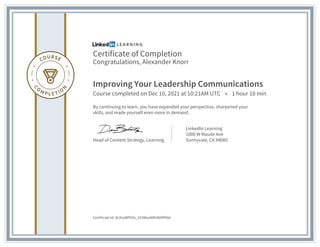 Certificate of Completion
Congratulations, Alexander Knorr
Improving Your Leadership Communications
Course completed on Dec 10, 2021 at 10:21AM UTC • 1 hour 10 min
By continuing to learn, you have expanded your perspective, sharpened your
skills, and made yourself even more in demand.
Head of Content Strategy, Learning
LinkedIn Learning
1000 W Maude Ave
Sunnyvale, CA 94085
Certificate Id: AUXxyBP05b_1X386u08RsWAfM9jA
 