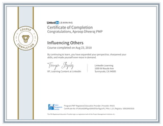 Certificate of Completion
Congratulations, Aproop Dheeraj PMP
Influencing Others
Course completed on Aug 23, 2018
By continuing to learn, you have expanded your perspective, sharpened your
skills, and made yourself even more in demand.
VP, Learning Content at LinkedIn
LinkedIn Learning
1000 W Maude Ave
Sunnyvale, CA 94085
The PMI Registered Education Provider logo is a registered mark of the Project Management Institute, Inc.
Certificate No: ATzA5obGWfSgnE6KtOVSoYSgzuFk | PDU: 1.25 | Registry: 100020003028
Program:PMI® Registered Education Provider | Provider: #4101
 