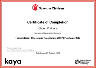 Certificate of Completion
Choen Krainara
has successfully completed the course
Humanitarian Operations Programme (HOP) Fundamentals
This course was provided by:
Save the Children, Humanitarian Leadership Academy
Date Issued: 27 October 2023
Powered by TCPDF (www.tcpdf.org)
 
