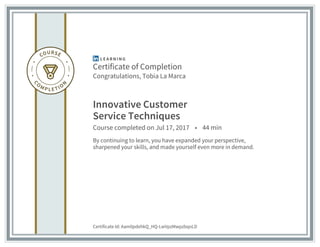 Certificate of Completion
Congratulations, Tobia La Marca
Innovative Customer
Service Techniques
Course completed on Jul 17, 2017 • 44 min
By continuing to learn, you have expanded your perspective,
sharpened your skills, and made yourself even more in demand.
Certificate Id: Aam0pdehkQ_HQ-LwVpzMwpzbqoLD
 