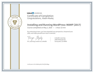 Certificate of Completion
Congratulations, Aladin Maalej
Installing and Running WordPress: MAMP (2017)
Course completed on May 2, 2020 • 1 hour 23 min
By continuing to learn, you have expanded your perspective, sharpened your
skills, and made yourself even more in demand.
VP, Learning Content at LinkedIn
LinkedIn Learning
1000 W Maude Ave
Sunnyvale, CA 94085
Certificate Id: AYLC4WhAIyIXdx7Y61PjFkC0lBgu
 
