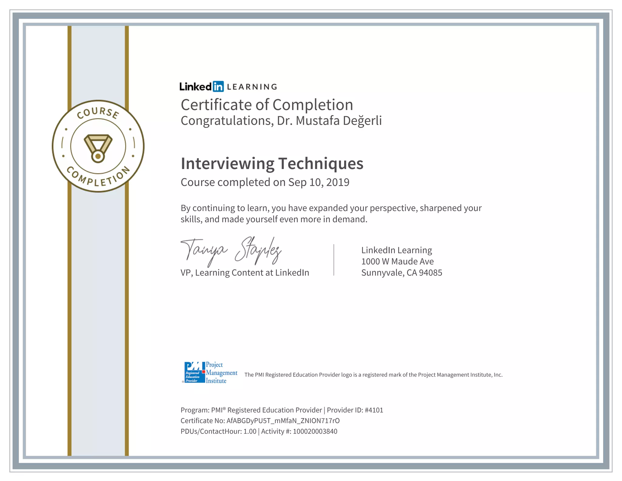 Certificate of Completion
Congratulations, Dr. Mustafa Değerli
Interviewing Techniques
Course completed on Sep 10, 2019
By continuing to learn, you have expanded your perspective, sharpened your
skills, and made yourself even more in demand.
VP, Learning Content at LinkedIn
LinkedIn Learning
1000 W Maude Ave
Sunnyvale, CA 94085
Program: PMI® Registered Education Provider | Provider ID: #4101
Certificate No: AfABGDyPU5T_mMfaN_ZNION717rO
PDUs/ContactHour: 1.00 | Activity #: 100020003840
The PMI Registered Education Provider logo is a registered mark of the Project Management Institute, Inc.