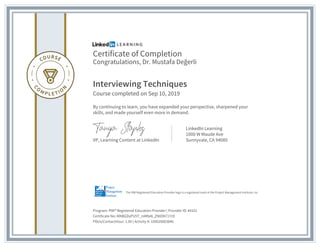 Certificate of Completion
Congratulations, Dr. Mustafa Değerli
Interviewing Techniques
Course completed on Sep 10, 2019
By continuing to learn, you have expanded your perspective, sharpened your
skills, and made yourself even more in demand.
VP, Learning Content at LinkedIn
LinkedIn Learning
1000 W Maude Ave
Sunnyvale, CA 94085
Program: PMI® Registered Education Provider | Provider ID: #4101
Certificate No: AfABGDyPU5T_mMfaN_ZNION717rO
PDUs/ContactHour: 1.00 | Activity #: 100020003840
The PMI Registered Education Provider logo is a registered mark of the Project Management Institute, Inc.
 