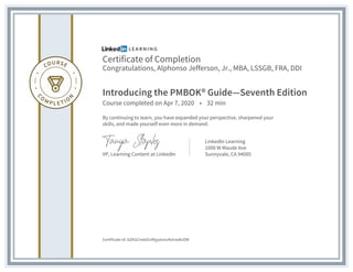 Certificate of Completion
Congratulations, Alphonso Jefferson, Jr., MBA, LSSGB, FRA, DDI
Introducing the PMBOK® Guide—Seventh Edition
Course completed on Apr 7, 2020 • 32 min
By continuing to learn, you have expanded your perspective, sharpened your
skills, and made yourself even more in demand.
VP, Learning Content at LinkedIn
LinkedIn Learning
1000 W Maude Ave
Sunnyvale, CA 94085
Certificate Id: AZKGCmdd2vfAjyytzmzKzIvw8vOW
 
