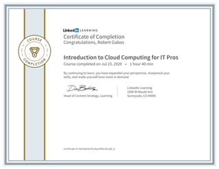 Certificate of Completion
Congratulations, Robert Gabos
Introduction to Cloud Computing for IT Pros
Course completed on Jul 23, 2020 • 1 hour 40 min
By continuing to learn, you have expanded your perspective, sharpened your
skills, and made yourself even more in demand.
Head of Content Strategy, Learning
LinkedIn Learning
1000 W Maude Ave
Sunnyvale, CA 94085
Certificate Id: Ad1KqhSrYZLAAyuIlR3cZ6cqDi_G
 