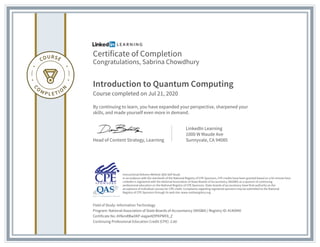Certificate of Completion
Congratulations, Sabrina Chowdhury
Introduction to Quantum Computing
Course completed on Jul 21, 2020
By continuing to learn, you have expanded your perspective, sharpened your
skills, and made yourself even more in demand.
Head of Content Strategy, Learning
LinkedIn Learning
1000 W Maude Ave
Sunnyvale, CA 94085
Field of Study: Information Technology
Program: National Association of State Boards of Accountancy (NASBA) | Registry ID: #140940
Certificate No: AYlkmRBwXKP-eajpeAEfPKPMF8_Z
Continuing Professional Education Credit (CPE): 2.60
Instructional Delivery Method: QAS Self Study
In accordance with the standards of the National Registry of CPE Sponsors, CPE credits have been granted based on a 50-minute hour.
LinkedIn is registered with the National Association of State Boards of Accountancy (NASBA) as a sponsor of continuing
professional education on the National Registry of CPE Sponsors. State boards of accountancy have final authority on the
acceptance of individual courses for CPE credit. Complaints regarding registered sponsors may be submitted to the National
Registry of CPE Sponsors through its web site: www.nasbaregistry.org
 