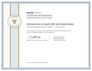 Certificate of Completion
Congratulations, Gaurav Nagal
Introduction to Spark SQL and DataFrames
Course completed on Sep 17, 2020 • 1 hour 53 min
By continuing to learn, you have expanded your perspective, sharpened your
skills, and made yourself even more in demand.
Head of Content Strategy, Learning
LinkedIn Learning
1000 W Maude Ave
Sunnyvale, CA 94085
Certificate Id: Aego-w2lEOhIHEQY7eImrt_GvKL9
 