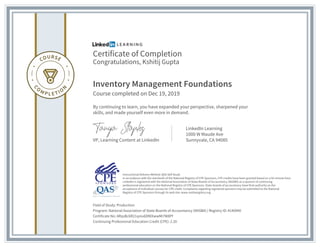 Certificate of Completion
Congratulations, Kshitij Gupta
Inventory Management Foundations
Course completed on Dec 19, 2019
By continuing to learn, you have expanded your perspective, sharpened your
skills, and made yourself even more in demand.
VP, Learning Content at LinkedIn
LinkedIn Learning
1000 W Maude Ave
Sunnyvale, CA 94085
Field of Study: Production
Program: National Association of State Boards of Accountancy (NASBA) | Registry ID: #140940
Certificate No: ARqsBc6R21qniu6DNlXwwMI7W8Pf
Continuing Professional Education Credit (CPE): 2.20
Instructional Delivery Method: QAS Self Study
In accordance with the standards of the National Registry of CPE Sponsors, CPE credits have been granted based on a 50-minute hour.
LinkedIn is registered with the National Association of State Boards of Accountancy (NASBA) as a sponsor of continuing
professional education on the National Registry of CPE Sponsors. State boards of accountancy have final authority on the
acceptance of individual courses for CPE credit. Complaints regarding registered sponsors may be submitted to the National
Registry of CPE Sponsors through its web site: www.nasbaregistry.org
 