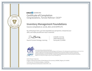 Certificate of Completion
Congratulations, Tanveer Rahman CSCA™
Inventory Management Foundations
Course completed on Jul 28, 2021 at 03:55PM UTC
By continuing to learn, you have expanded your perspective, sharpened your
skills, and made yourself even more in demand.
Head of Content Strategy, Learning
LinkedIn Learning
1000 W Maude Ave
Sunnyvale, CA 94085
Field of Study: Production
Program: National Association of State Boards of Accountancy (NASBA) | Registry ID: #140940
Certificate No: AToYeKla9x1sGGQAq_cYaNdP9Aty
Continuing Professional Education Credit (CPE): 2.20
Instructional Delivery Method: QAS Self Study
In accordance with the standards of the National Registry of CPE Sponsors, CPE credits have been granted based on a 50-minute hour.
LinkedIn is registered with the National Association of State Boards of Accountancy (NASBA) as a sponsor of continuing
professional education on the National Registry of CPE Sponsors. State boards of accountancy have final authority on the
acceptance of individual courses for CPE credit. Complaints regarding registered sponsors may be submitted to the National
Registry of CPE Sponsors through its web site: www.nasbaregistry.org
 