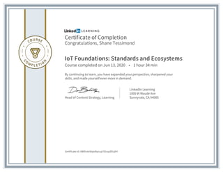 Certificate of Completion
Congratulations, Shane Tessimond
IoT Foundations: Standards and Ecosystems
Course completed on Jun 13, 2020 • 1 hour 34 min
By continuing to learn, you have expanded your perspective, sharpened your
skills, and made yourself even more in demand.
Head of Content Strategy, Learning
LinkedIn Learning
1000 W Maude Ave
Sunnyvale, CA 94085
Certificate Id: AWDrzkrbtpidtpcup781sqzDEqXH
 