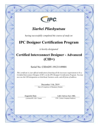 Siarhei Pliashyutsau
having successfully completed the course of study on
IPC Designer Certification Program
is hereby designated
Certified Interconnect Designer - Advanced
(CID+)
Serial No. CIDADV-19121149801
__________________________________________
Date of Completion of Mandatory Module
December 11th, 2019
_______________________________________
Certified IPC CID+ Trainer
_______________________________________
CID+ Trainer Company/Employer
This certificate is your official notification of meeting all the necessary requirements to be a
Certified Interconnect Designer (CID+) in the IPC Designer Certification Program. You may
now use the CID designation on letterhead, business cards, and all forms of address.
Augustin Stan L&G Advice Serv SRL
 