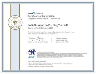 Certificate of Completion
Congratulations, Sabrina Chowdhury
Jodi Glickman on Pitching Yourself
Course completed on Apr 2, 2020
By continuing to learn, you have expanded your perspective, sharpened your
skills, and made yourself even more in demand.
VP, Learning Content at LinkedIn
LinkedIn Learning
1000 W Maude Ave
Sunnyvale, CA 94085
Field of Study: Personal Development
Program: National Association of State Boards of Accountancy (NASBA) | Registry ID: #140940
Certificate No: AeXY5hu48WhbY9VaqX-9aXHeeaEh
Continuing Professional Education Credit (CPE): 0.50
Instructional Delivery Method: QAS Self Study
In accordance with the standards of the National Registry of CPE Sponsors, CPE credits have been granted based on a 50-minute hour.
LinkedIn is registered with the National Association of State Boards of Accountancy (NASBA) as a sponsor of continuing
professional education on the National Registry of CPE Sponsors. State boards of accountancy have final authority on the
acceptance of individual courses for CPE credit. Complaints regarding registered sponsors may be submitted to the National
Registry of CPE Sponsors through its web site: www.nasbaregistry.org
 