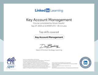Key Account Management
Course completed by Güven Keydal
Sep 27, 2023 at 12:49AM UTC 45 minutes
•
Top skills covered
Key Account Management
Instructional Delivery Method: QAS Self Study
In accordance with the standards of the National Registry of CPE Sponsors,
CPE credits have been granted based on a 50-minute hour.
LinkedIn is registered with the National Association of State Boards of
Accountancy (NASBA) as a sponsor of continuing professional education on
the National Registry of CPE Sponsors. State boards of accountancy have
final authority on the acceptance of individual courses for CPE credit.
Complaints regarding registered sponsors may be submitted to the National
Registry of CPE Sponsors through its web site: www.nasbaregistry.org
Field of Study: Business Management & Organization
Program: National Association of State Boards of Accountancy (NASBA)
Registry ID: #140940
Continuing Professional Education Credit (CPE): 1.60
Certificate ID:
6fc8cc446bfcbe8d8616a884143fa9d2cc97f19a864d81a1fd3d752309e43827
Instructional Delivery Method: QAS Self Study
In accordance with the standards of the National Registry of CPE Sponsors,
CPE credits have been granted based on a 50-minute hour.
LinkedIn is registered with the National Association of State Boards of
Accountancy (NASBA) as a sponsor of continuing professional education on
the National Registry of CPE Sponsors. State boards of accountancy have
final authority on the acceptance of individual courses for CPE credit.
Complaints regarding registered sponsors may be submitted to the National
Registry of CPE Sponsors through its web site: www.nasbaregistry.org
Field of Study: Business Management & Organization
Program: National Association of State Boards of Accountancy (NASBA)
Registry ID: #140940
Continuing Professional Education Credit (CPE): 1.60
Certificate ID:
6fc8cc446bfcbe8d8616a884143fa9d2cc97f19a864d81a1fd3d752309e43827
Head of Content Strategy, Learning
Key Account Management
Course completed by Güven Keydal
Sep 27, 2023 at 12:49AM UTC 45 minutes
•
Top skills covered
Key Account Management
Instructional Delivery Method: QAS Self Study
In accordance with the standards of the National Registry of CPE Sponsors,
CPE credits have been granted based on a 50-minute hour.
LinkedIn is registered with the National Association of State Boards of
Accountancy (NASBA) as a sponsor of continuing professional education on
the National Registry of CPE Sponsors. State boards of accountancy have
final authority on the acceptance of individual courses for CPE credit.
Complaints regarding registered sponsors may be submitted to the National
Registry of CPE Sponsors through its web site: www.nasbaregistry.org
Field of Study: Business Management & Organization
Program: National Association of State Boards of Accountancy (NASBA)
Registry ID: #140940
Continuing Professional Education Credit (CPE): 1.60
Certificate ID:
6fc8cc446bfcbe8d8616a884143fa9d2cc97f19a864d81a1fd3d752309e43827
Instructional Delivery Method: QAS Self Study
In accordance with the standards of the National Registry of CPE Sponsors,
CPE credits have been granted based on a 50-minute hour.
LinkedIn is registered with the National Association of State Boards of
Accountancy (NASBA) as a sponsor of continuing professional education on
the National Registry of CPE Sponsors. State boards of accountancy have
final authority on the acceptance of individual courses for CPE credit.
Complaints regarding registered sponsors may be submitted to the National
Registry of CPE Sponsors through its web site: www.nasbaregistry.org
Field of Study: Business Management & Organization
Program: National Association of State Boards of Accountancy (NASBA)
Registry ID: #140940
Continuing Professional Education Credit (CPE): 1.60
Certificate ID:
6fc8cc446bfcbe8d8616a884143fa9d2cc97f19a864d81a1fd3d752309e43827
Head of Content Strategy, Learning
 