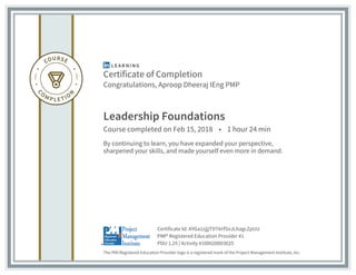 Certificate of Completion
Congratulations, Aproop Dheeraj IEng PMP
Leadership Foundations
Course completed on Feb 15, 2018 • 1 hour 24 min
By continuing to learn, you have expanded your perspective,
sharpened your skills, and made yourself even more in demand.
The PMI Registered Education Provider logo is a registered mark of the Project Management Institute, Inc.
PDU 1.25 | Activity #100020003025
PMI® Registered Education Provider #1
Certificate Id: AYGa1zjjjT97iVrfSoJLhagcZpUU
 