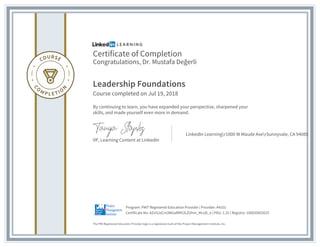 Certificate of Completion
Congratulations, Dr. Mustafa Değerli
Leadership Foundations
Course completed on Jul 19, 2018
By continuing to learn, you have expanded your perspective, sharpened your
skills, and made yourself even more in demand.
VP, Learning Content at LinkedIn
LinkedIn Learningr1000 W Maude AverSunnyvale, CA 94085
The PMI Registered Education Provider logo is a registered mark of the Project Management Institute, Inc.
Certificate No: AZvOJzCm3WUaRM53LZUhm_McoD_e | PDU: 1.25 | Registry: 100020003025
Program: PMI® Registered Education Provider | Provider: #4101
 