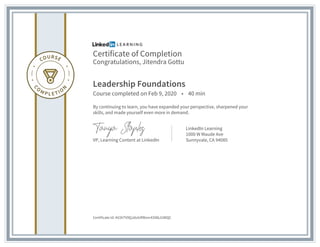 Certificate of Completion
Congratulations, Jitendra Gottu
Leadership Foundations
Course completed on Feb 9, 2020 • 40 min
By continuing to learn, you have expanded your perspective, sharpened your
skills, and made yourself even more in demand.
VP, Learning Content at LinkedIn
LinkedIn Learning
1000 W Maude Ave
Sunnyvale, CA 94085
Certificate Id: AV2kTV9QJdxlURRonr43I86JUWQC
 
