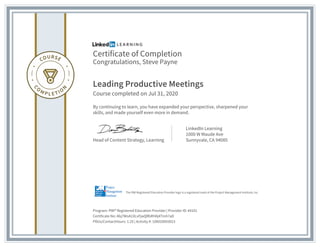 Certificate of Completion
Congratulations, Steve Payne
Leading Productive Meetings
Course completed on Jul 31, 2020
By continuing to learn, you have expanded your perspective, sharpened your
skills, and made yourself even more in demand.
Head of Content Strategy, Learning
LinkedIn Learning
1000 W Maude Ave
Sunnyvale, CA 94085
Program: PMI® Registered Education Provider | Provider ID: #4101
Certificate No: Abj7WoA1XLvFjwQRbRHAj4Tmh7aD
PDUs/ContactHours: 1.25 | Activity #: 100020003023
The PMI Registered Education Provider logo is a registered mark of the Project Management Institute, Inc.
 
