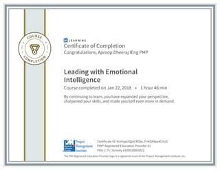 Certificate of Completion
Congratulations, Aproop Dheeraj IEng PMP
Leading with Emotional
Intelligence
Course completed on Jan 22, 2018 • 1 hour 46 min
By continuing to learn, you have expanded your perspective,
sharpened your skills, and made yourself even more in demand.
The PMI Registered Education Provider logo is a registered mark of the Project Management Institute, Inc.
PDU 1.75 | Activity #100020003022
PMI® Registered Education Provider #1
Certificate Id: AUmypUQjaC4XDp_FnkQ4Xpx4Cmz2
 