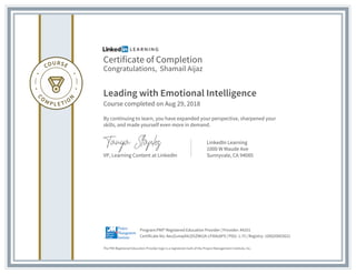 Certificate of Completion
Congratulations, Shamail Aijaz
Leading with Emotional Intelligence
Course completed on Aug 29, 2018
By continuing to learn, you have expanded your perspective, sharpened your
skills, and made yourself even more in demand.
VP, Learning Content at LinkedIn
LinkedIn Learning
1000 W Maude Ave
Sunnyvale, CA 94085
The PMI Registered Education Provider logo is a registered mark of the Project Management Institute, Inc.
Certificate No: AeuZunwj4XcD5ZWt2A-cFI0Az8F9 | PDU: 1.75 | Registry: 100020003022
Program:PMI® Registered Education Provider | Provider: #4101
 