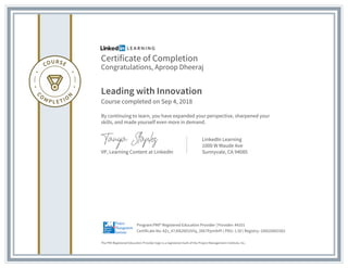 Certificate of Completion
Congratulations, Aproop Dheeraj
Leading with Innovation
Course completed on Sep 4, 2018
By continuing to learn, you have expanded your perspective, sharpened your
skills, and made yourself even more in demand.
VP, Learning Content at LinkedIn
LinkedIn Learning
1000 W Maude Ave
Sunnyvale, CA 94085
The PMI Registered Education Provider logo is a registered mark of the Project Management Institute, Inc.
Certificate No: AZz_47J0626EUSYq_3Xk7Ppm9rPi | PDU: 1.50 | Registry: 100020003302
Program:PMI® Registered Education Provider | Provider: #4101
 