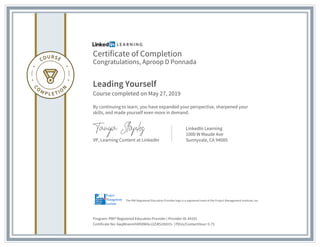 Certificate of Completion
Congratulations, Aproop D Ponnada
Leading Yourself
Course completed on May 27, 2019
By continuing to learn, you have expanded your perspective, sharpened your
skills, and made yourself even more in demand.
VP, Learning Content at LinkedIn
LinkedIn Learning
1000 W Maude Ave
Sunnyvale, CA 94085
Program: PMI® Registered Education Provider | Provider ID: #4101
Certificate No: AaqWnevmhMS9W4vJ2Z4lS1lb915- | PDUs/ContactHour: 0.75
The PMI Registered Education Provider logo is a registered mark of the Project Management Institute, Inc.
 