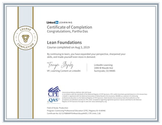 Certificate of Completion
Congratulations, Partha Das
Lean Foundations
Course completed on Aug 3, 2019
By continuing to learn, you have expanded your perspective, sharpened your
skills, and made yourself even more in demand.
VP, Learning Content at LinkedIn
LinkedIn Learning
1000 W Maude Ave
Sunnyvale, CA 94085
Field of Study: Production
Program: Continuing Professional Education (CPE) | Registry ID: #140940
Certificate No: AZ-E1F0B8NKPOiHKwiLKkuqIK4D5 | CPE Units: 2.80
Instructional Delivery Method: QAS Self Study
In accordance with the standards of the National Registry of CPE Sponsors, CPE credits have been granted based on a 50-minute hour.
LinkedIn is registered with the National Association of State Boards of Accountancy (NASBA) as a sponsor of continuing
professional education on the National Registry of CPE Sponsors. State boards of accountancy have final authority on the
acceptance of individual courses for CPE credit. Complaints regarding registered sponsors may be submitted to the National
Registry of CPE Sponsors through its web site: www.nasbaregistry.org
 