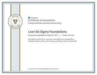 Certificate of Completion
Congratulations, Aproop Dheeraj IEng
Lean Six Sigma Foundations
Course completed on Sep 18, 2017 • 1 hour 19 min
By continuing to learn, you have expanded your perspective,
sharpened your skills, and made yourself even more in demand.
Certificate Id: ATGShobqadBAeg6uL78UsS-8C4zm
 