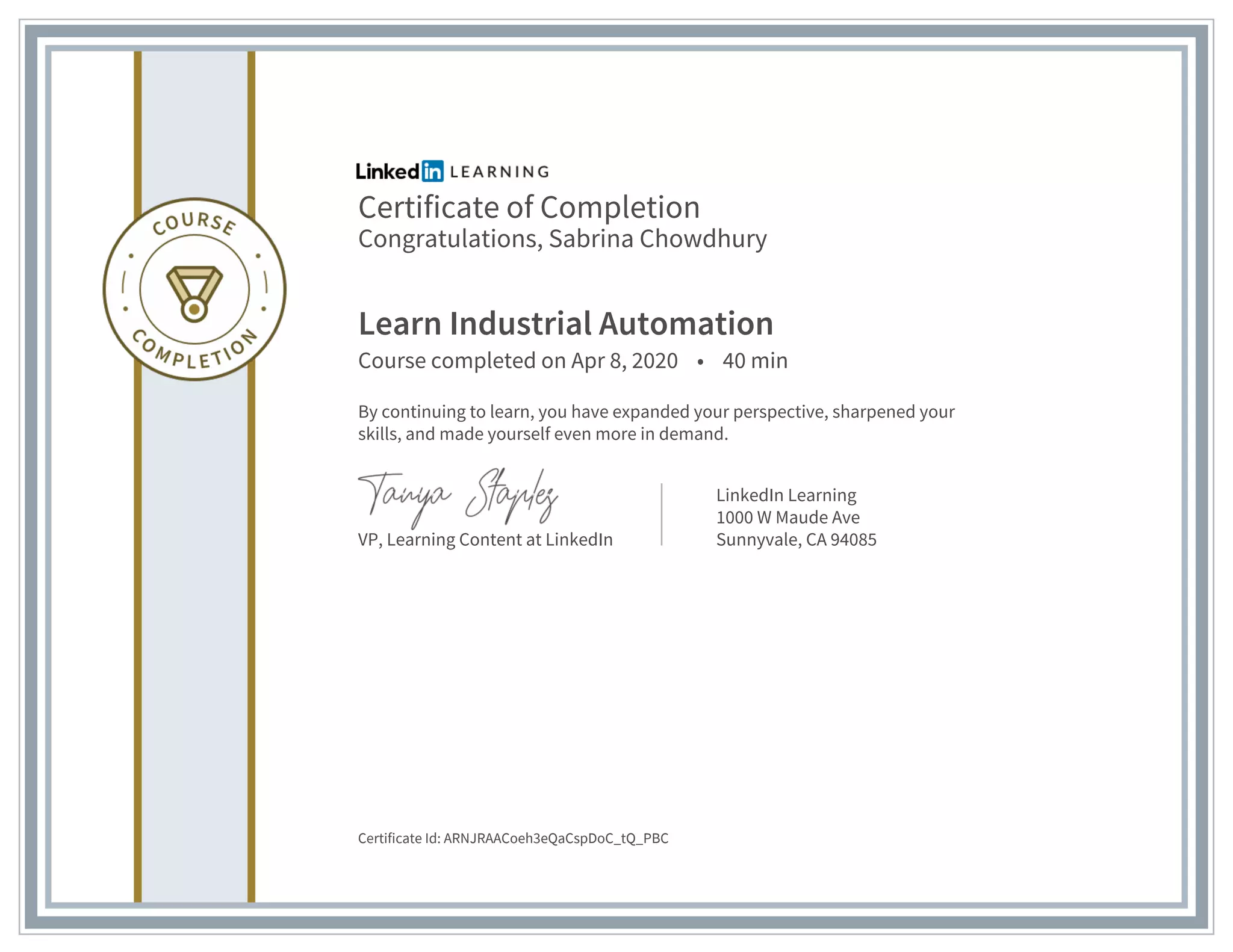 Certificate of Completion
Congratulations, Sabrina Chowdhury
Learn Industrial Automation
Course completed on Apr 8, 2020 • 40 min
By continuing to learn, you have expanded your perspective, sharpened your
skills, and made yourself even more in demand.
VP, Learning Content at LinkedIn
LinkedIn Learning
1000 W Maude Ave
Sunnyvale, CA 94085
Certificate Id: ARNJRAACoeh3eQaCspDoC_tQ_PBC