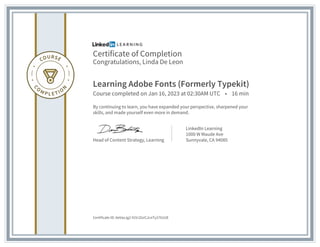Certificate of Completion
Congratulations, Linda De Leon
Learning Adobe Fonts (Formerly Typekit)
Course completed on Jan 16, 2023 at 02:30AM UTC • 16 min
By continuing to learn, you have expanded your perspective, sharpened your
skills, and made yourself even more in demand.
Head of Content Strategy, Learning
LinkedIn Learning
1000 W Maude Ave
Sunnyvale, CA 94085
Certificate ID: AeVaxJg2-91VJZzrCJcnTy2761U8
 