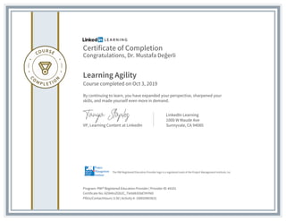 Certificate of Completion
Congratulations, Dr. Mustafa Değerli
Learning Agility
Course completed on Oct 3, 2019
By continuing to learn, you have expanded your perspective, sharpened your
skills, and made yourself even more in demand.
VP, Learning Content at LinkedIn
LinkedIn Learning
1000 W Maude Ave
Sunnyvale, CA 94085
Program: PMI® Registered Education Provider | Provider ID: #4101
Certificate No: AZI84tnZO02C_Tle9d83ObEYKYND
PDUs/ContactHours: 0.50 | Activity #: 100020003631
The PMI Registered Education Provider logo is a registered mark of the Project Management Institute, Inc.
 
