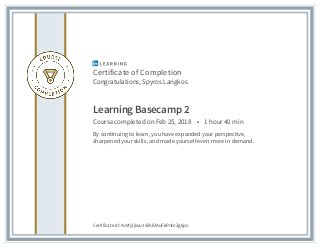 Certificate of Completion
Congratulations, Spyros Langkos
Learning Basecamp 2
Course completed on Feb 25, 2018 • 1 hour 40 min
By continuing to learn, you have expanded your perspective,
sharpened your skills, and made yourself even more in demand.
Certificate Id: AcVtyljIwu15BUDAuF6PnbrZg6ps
 