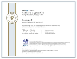 Certificate of Completion
Congratulations, George Calin
Learning C
Course completed on Mar 30, 2020
By continuing to learn, you have expanded your perspective, sharpened your
skills, and made yourself even more in demand.
VP, Learning Content at LinkedIn
LinkedIn Learning
1000 W Maude Ave
Sunnyvale, CA 94085
Field of Study: Information Technology
Program: National Association of State Boards of Accountancy (NASBA) | Registry ID: #140940
Certificate No: AUAc-htOinFTUPNTv63cPQExttH8
Continuing Professional Education Credit (CPE): 5.40
Instructional Delivery Method: QAS Self Study
In accordance with the standards of the National Registry of CPE Sponsors, CPE credits have been granted based on a 50-minute hour.
LinkedIn is registered with the National Association of State Boards of Accountancy (NASBA) as a sponsor of continuing
professional education on the National Registry of CPE Sponsors. State boards of accountancy have final authority on the
acceptance of individual courses for CPE credit. Complaints regarding registered sponsors may be submitted to the National
Registry of CPE Sponsors through its web site: www.nasbaregistry.org
 