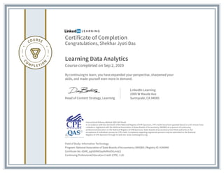 Certificate of Completion
Congratulations, Shekhar Jyoti Das
Learning Data Analytics
Course completed on Sep 2, 2020
By continuing to learn, you have expanded your perspective, sharpened your
skills, and made yourself even more in demand.
Head of Content Strategy, Learning
LinkedIn Learning
1000 W Maude Ave
Sunnyvale, CA 94085
Field of Study: Information Technology
Program: National Association of State Boards of Accountancy (NASBA) | Registry ID: #140940
Certificate No: AStRl_qqhD0NX5ayNsfKoOVLmdzS
Continuing Professional Education Credit (CPE): 3.20
Instructional Delivery Method: QAS Self Study
In accordance with the standards of the National Registry of CPE Sponsors, CPE credits have been granted based on a 50-minute hour.
LinkedIn is registered with the National Association of State Boards of Accountancy (NASBA) as a sponsor of continuing
professional education on the National Registry of CPE Sponsors. State boards of accountancy have final authority on the
acceptance of individual courses for CPE credit. Complaints regarding registered sponsors may be submitted to the National
Registry of CPE Sponsors through its web site: www.nasbaregistry.org
 