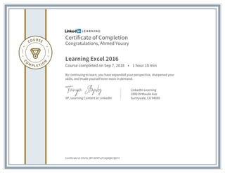 Certificate of Completion
Congratulations, Ahmed Yousry
Learning Excel 2016
Course completed on Sep 7, 2018 • 1 hour 10 min
By continuing to learn, you have expanded your perspective, sharpened your
skills, and made yourself even more in demand.
VP, Learning Content at LinkedIn
LinkedIn Learning
1000 W Maude Ave
Sunnyvale, CA 94085
Certificate Id: AYiz5z_BTCd2kPsJYryQAQkCQG7V
 