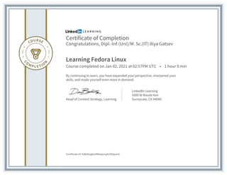 Certificate of Completion
Congratulations, Dipl.-Inf.(Uni)/M. Sc.(IT) Iliya Gatsev
Learning Fedora Linux
Course completed on Jan 02, 2021 at 02:57PM UTC • 1 hour 9 min
By continuing to learn, you have expanded your perspective, sharpened your
skills, and made yourself even more in demand.
Head of Content Strategy, Learning
LinkedIn Learning
1000 W Maude Ave
Sunnyvale, CA 94085
Certificate Id: Ad8zDogdur0Nesps1yjh2Z6qsov4