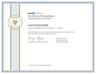 Certificate of Completion
Congratulations, Hiran Hari
Learning GraphQL
Course completed on Dec 14, 2019 • 52 min
By continuing to learn, you have expanded your perspective, sharpened your
skills, and made yourself even more in demand.
VP, Learning Content at LinkedIn
LinkedIn Learning
1000 W Maude Ave
Sunnyvale, CA 94085
Certificate Id: Ab9-oxITRShg9gB4anAsMG0H8CWo
 