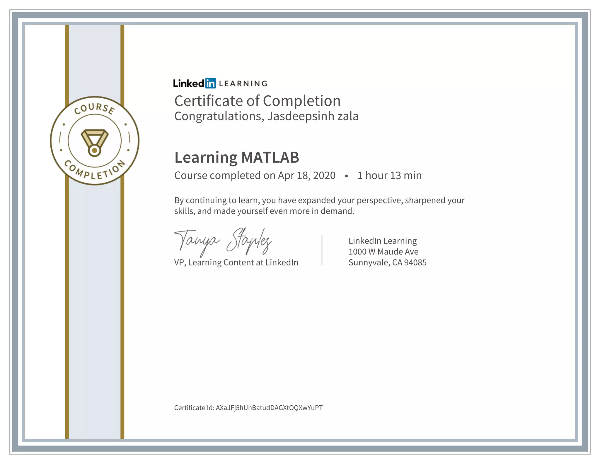 Certificate of Completion
Congratulations, Jasdeepsinh zala
Learning MATLAB
Course completed on Apr 18, 2020 • 1 hour 13 min
By continuing to learn, you have expanded your perspective, sharpened your
skills, and made yourself even more in demand.
VP, Learning Content at LinkedIn
LinkedIn Learning
1000 W Maude Ave
Sunnyvale, CA 94085
Certificate Id: AXaJFj5hUhBatudDAGXtOQXwYuPT