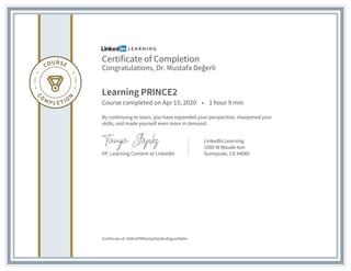Certificate of Completion
Congratulations, Dr. Mustafa Değerli
Learning PRINCE2
Course completed on Apr 15, 2020 • 1 hour 9 min
By continuing to learn, you have expanded your perspective, sharpened your
skills, and made yourself even more in demand.
VP, Learning Content at LinkedIn
LinkedIn Learning
1000 W Maude Ave
Sunnyvale, CA 94085
Certificate Id: AXRo9PfM6aVqAS6dhoEtgxwOk0Io
 